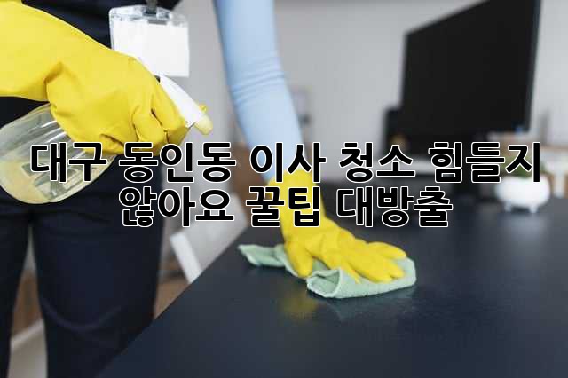 대구 동인동 이사 청소, 힘들지 않아요! 꿀팁 대방출! ✨